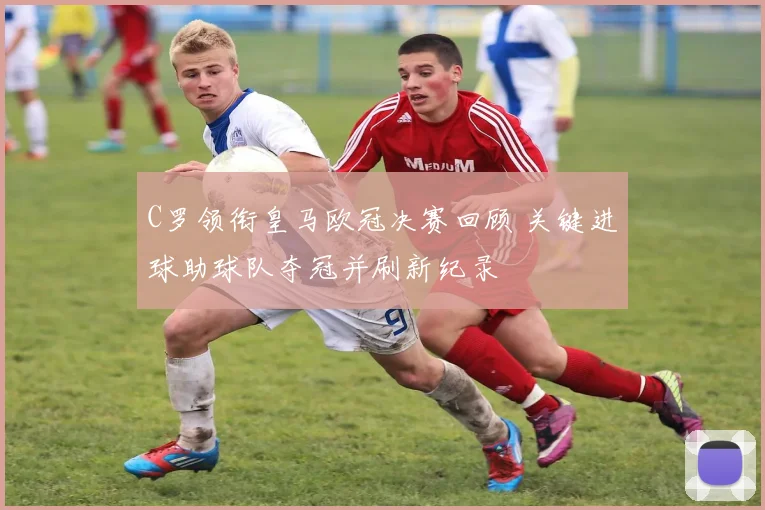 C罗领衔皇马欧冠决赛回顾 关键进球助球队夺冠并刷新纪录
