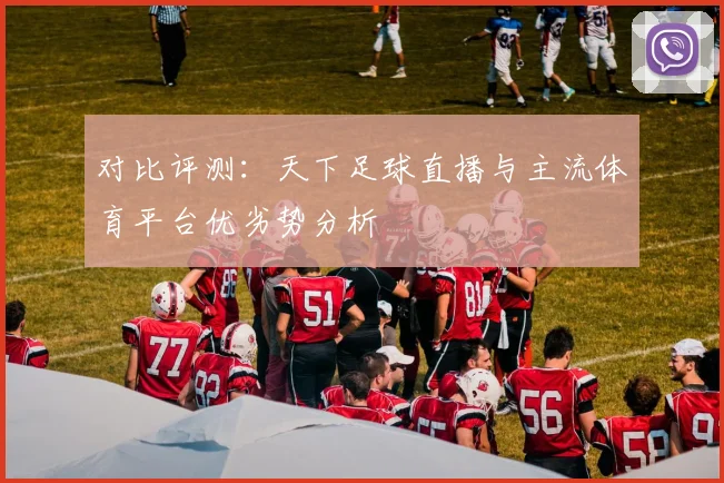 对比评测：天下足球直播与主流体育平台优劣势分析
